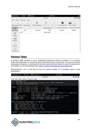 Ethical Hacking
64
RainbowTables
A rainbow table contains a set of predefined passwords that are hashed. It is a lookup
table used especially in recovering plain passwords from a cipher text. During the process
of password recovery, it just looks at the pre-calculated hash table to crack the password.
The tables can be downloaded from http://project-rainbowcrack.com/table.htm
RainbowCrack 1.6.1 is the tool to use the rainbow tables. It is available again in Kali
distribution.
 