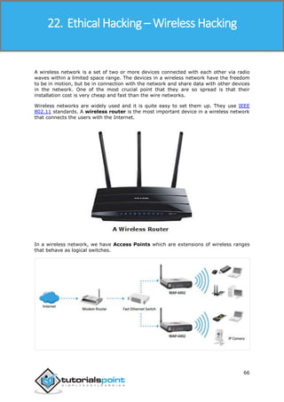 Ethical Hacking
66
A wireless network is a set of two or more devices connected with each other via radio
waves within a limited space range. The devices in a wireless network have the freedom
to be in motion, but be in connection with the network and share data with other devices
in the network. One of the most crucial point that they are so spread is that their
installation cost is very cheap and fast than the wire networks.
Wireless networks are widely used and it is quite easy to set them up. They use IEEE
802.11 standards. A wireless router is the most important device in a wireless network
that connects the users with the Internet.
In a wireless network, we have Access Points which are extensions of wireless ranges
that behave as logical switches.
22. Ethical Hacking – Wireless Hacking
 
