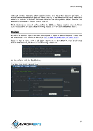 Ethical Hacking
67
Although wireless networks offer great flexibility, they have their security problems. A
hacker can sniff the network packets without having to be in the same building where the
network is located. As wireless networks communicate through radio waves, a hacker can
easily sniff the network from a nearby location.
Most attackers use network sniffing to find the SSID and hack a wireless network. When
our wireless cards are converted in sniffing modes, they are called monitor mode.
Kismet
Kismet is a powerful tool for wireless sniffing that is found in Kali distribution. It can also
be downloaded from its official webpage: http://www.kismetwireless.net/index.shtml
Let’s see how it works. First of all, open a terminal and type kismet. Start the Kismet
Server and click Yes, as shown in the following screenshot.
As shown here, click the Start button.
 