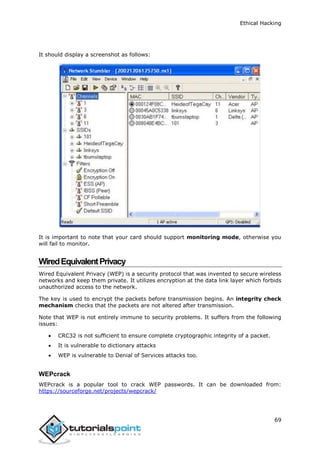 Ethical Hacking
69
It should display a screenshot as follows:
It is important to note that your card should support monitoring mode, otherwise you
will fail to monitor.
WiredEquivalentPrivacy
Wired Equivalent Privacy (WEP) is a security protocol that was invented to secure wireless
networks and keep them private. It utilizes encryption at the data link layer which forbids
unauthorized access to the network.
The key is used to encrypt the packets before transmission begins. An integrity check
mechanism checks that the packets are not altered after transmission.
Note that WEP is not entirely immune to security problems. It suffers from the following
issues:
 CRC32 is not sufficient to ensure complete cryptographic integrity of a packet.
 It is vulnerable to dictionary attacks
 WEP is vulnerable to Denial of Services attacks too.
WEPcrack
WEPcrack is a popular tool to crack WEP passwords. It can be downloaded from:
https://sourceforge.net/projects/wepcrack/
 