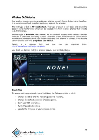 Ethical Hacking
71
WirelessDoSAttacks
In a wireless environment, an attacker can attack a network from a distance and therefore,
it is sometimes difficult to collect evidences against the attacker.
The first type of DoS is Physical Attack. This type of attack is very basic and it is in the
base of radio interferences which can be created even from cordless phones that operate
in 2.4 GHz range.
Another type is Network DoS Attack. As the Wireless Access Point creates a shared
medium, it offers the possibility to flood the traffic of this medium toward the AP which
will make its processing more slow toward the clients that attempt to connect. Such attacks
can be created just by a ping flood DoS attack.
Pyloris is a popular DoS tool that you can download from:
http://sourceforge.net/projects/pyloris/
Low Orbit Ion Cannon (LOIC) is another popular tool for DoS attacks.
Quick Tips
To secure a wireless network, you should keep the following points in mind:
 Change the SSID and the network password regularly.
 Change the default password of access points.
 Don’t use WEP encryption.
 Turn off guest networking.
 Update the firmware of your wireless device.
 