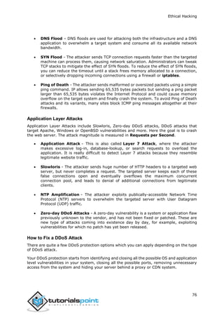 Ethical Hacking
76
 DNS Flood – DNS floods are used for attacking both the infrastructure and a DNS
application to overwhelm a target system and consume all its available network
bandwidth.
 SYN Flood - The attacker sends TCP connection requests faster than the targeted
machine can process them, causing network saturation. Administrators can tweak
TCP stacks to mitigate the effect of SYN floods. To reduce the effect of SYN floods,
you can reduce the timeout until a stack frees memory allocated to a connection,
or selectively dropping incoming connections using a firewall or iptables.
 Ping of Death - The attacker sends malformed or oversized packets using a simple
ping command. IP allows sending 65,535 bytes packets but sending a ping packet
larger than 65,535 bytes violates the Internet Protocol and could cause memory
overflow on the target system and finally crash the system. To avoid Ping of Death
attacks and its variants, many sites block ICMP ping messages altogether at their
firewalls.
Application Layer Attacks
Application Layer Attacks include Slowloris, Zero-day DDoS attacks, DDoS attacks that
target Apache, Windows or OpenBSD vulnerabilities and more. Here the goal is to crash
the web server. The attack magnitude is measured in Requests per Second.
 Application Attack - This is also called Layer 7 Attack, where the attacker
makes excessive log-in, database-lookup, or search requests to overload the
application. It is really difficult to detect Layer 7 attacks because they resemble
legitimate website traffic.
 Slowloris - The attacker sends huge number of HTTP headers to a targeted web
server, but never completes a request. The targeted server keeps each of these
false connections open and eventually overflows the maximum concurrent
connection pool, and leads to denial of additional connections from legitimate
clients.
 NTP Amplification - The attacker exploits publically-accessible Network Time
Protocol (NTP) servers to overwhelm the targeted server with User Datagram
Protocol (UDP) traffic.
 Zero-day DDoS Attacks - A zero-day vulnerability is a system or application flaw
previously unknown to the vendor, and has not been fixed or patched. These are
new type of attacks coming into existence day by day, for example, exploiting
vulnerabilities for which no patch has yet been released.
How to Fix a DDoS Attack
There are quite a few DDoS protection options which you can apply depending on the type
of DDoS attack.
Your DDoS protection starts from identifying and closing all the possible OS and application
level vulnerabilities in your system, closing all the possible ports, removing unnecessary
access from the system and hiding your server behind a proxy or CDN system.
 