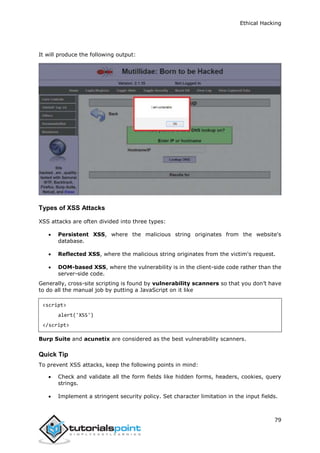 Ethical Hacking
79
It will produce the following output:
Types of XSS Attacks
XSS attacks are often divided into three types:
 Persistent XSS, where the malicious string originates from the website's
database.
 Reflected XSS, where the malicious string originates from the victim's request.
 DOM-based XSS, where the vulnerability is in the client-side code rather than the
server-side code.
Generally, cross-site scripting is found by vulnerability scanners so that you don’t have
to do all the manual job by putting a JavaScript on it like
<script>
alert('XSS')
</script>
Burp Suite and acunetix are considered as the best vulnerability scanners.
Quick Tip
To prevent XSS attacks, keep the following points in mind:
 Check and validate all the form fields like hidden forms, headers, cookies, query
strings.
 Implement a stringent security policy. Set character limitation in the input fields.
 