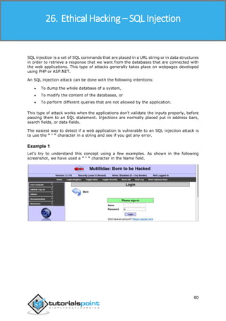 Ethical Hacking
80
SQL injection is a set of SQL commands that are placed in a URL string or in data structures
in order to retrieve a response that we want from the databases that are connected with
the web applications. This type of attacks generally takes place on webpages developed
using PHP or ASP.NET.
An SQL injection attack can be done with the following intentions:
 To dump the whole database of a system,
 To modify the content of the databases, or
 To perform different queries that are not allowed by the application.
This type of attack works when the applications don’t validate the inputs properly, before
passing them to an SQL statement. Injections are normally placed put in address bars,
search fields, or data fields.
The easiest way to detect if a web application is vulnerable to an SQL injection attack is
to use the " ‘ " character in a string and see if you get any error.
Example 1
Let’s try to understand this concept using a few examples. As shown in the following
screenshot, we have used a " ‘ " character in the Name field.
26. Ethical Hacking – SQL Injection
 