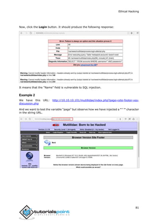 Ethical Hacking
81
Now, click the Login button. It should produce the following response:
It means that the “Name” field is vulnerable to SQL injection.
Example 2
We have this URL: http://10.10.10.101/mutillidae/index.php?page=site-footer-xss-
discussion.php
And we want to test the variable “page” but observe how we have injected a " ‘ " character
in the string URL.
 