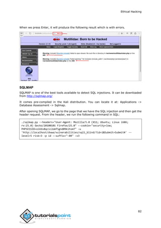 Ethical Hacking
82
When we press Enter, it will produce the following result which is with errors.
SQLMAP
SQLMAP is one of the best tools available to detect SQL injections. It can be downloaded
from http://sqlmap.org/
It comes pre-compiled in the Kali distribution. You can locate it at: Applications ->
Database Assessment -> Sqlmap.
After opening SQLMAP, we go to the page that we have the SQL injection and then get the
header request. From the header, we run the following command in SQL:
./sqlmap.py --headers="User-Agent: Mozilla/5.0 (X11; Ubuntu; Linux i686;
rv:25.0) Gecko/20100101 Firefox/25.0" --cookie="security=low;
PHPSESSID=oikbs8qcic2omf5gnd09kihsm7" -u
'http://localhost/dvwa/vulnerabilities/sqli_blind/?id=1&Submit=Submit#' --
level=5 risk=3 -p id --suffix="-BR" -v3
 