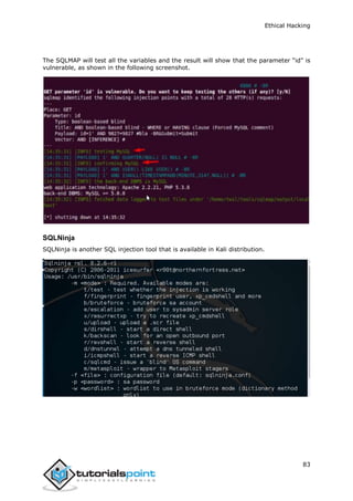 Ethical Hacking
83
The SQLMAP will test all the variables and the result will show that the parameter “id” is
vulnerable, as shown in the following screenshot.
SQLNinja
SQLNinja is another SQL injection tool that is available in Kali distribution.
 