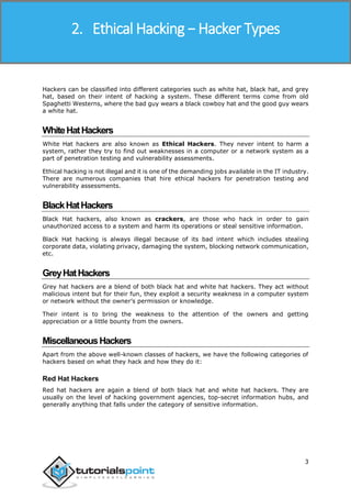 Ethical Hacking
3
Hackers can be classified into different categories such as white hat, black hat, and grey
hat, based on their intent of hacking a system. These different terms come from old
Spaghetti Westerns, where the bad guy wears a black cowboy hat and the good guy wears
a white hat.
WhiteHatHackers
White Hat hackers are also known as Ethical Hackers. They never intent to harm a
system, rather they try to find out weaknesses in a computer or a network system as a
part of penetration testing and vulnerability assessments.
Ethical hacking is not illegal and it is one of the demanding jobs available in the IT industry.
There are numerous companies that hire ethical hackers for penetration testing and
vulnerability assessments.
BlackHatHackers
Black Hat hackers, also known as crackers, are those who hack in order to gain
unauthorized access to a system and harm its operations or steal sensitive information.
Black Hat hacking is always illegal because of its bad intent which includes stealing
corporate data, violating privacy, damaging the system, blocking network communication,
etc.
GreyHatHackers
Grey hat hackers are a blend of both black hat and white hat hackers. They act without
malicious intent but for their fun, they exploit a security weakness in a computer system
or network without the owner’s permission or knowledge.
Their intent is to bring the weakness to the attention of the owners and getting
appreciation or a little bounty from the owners.
MiscellaneousHackers
Apart from the above well-known classes of hackers, we have the following categories of
hackers based on what they hack and how they do it:
Red Hat Hackers
Red hat hackers are again a blend of both black hat and white hat hackers. They are
usually on the level of hacking government agencies, top-secret information hubs, and
generally anything that falls under the category of sensitive information.
2. Ethical Hacking − Hacker Types
 