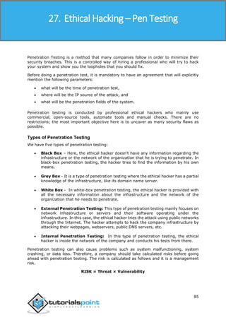Ethical Hacking
85
Penetration Testing is a method that many companies follow in order to minimize their
security breaches. This is a controlled way of hiring a professional who will try to hack
your system and show you the loopholes that you should fix.
Before doing a penetration test, it is mandatory to have an agreement that will explicitly
mention the following parameters:
 what will be the time of penetration test,
 where will be the IP source of the attack, and
 what will be the penetration fields of the system.
Penetration testing is conducted by professional ethical hackers who mainly use
commercial, open-source tools, automate tools and manual checks. There are no
restrictions; the most important objective here is to uncover as many security flaws as
possible.
Types of Penetration Testing
We have five types of penetration testing:
 Black Box – Here, the ethical hacker doesn’t have any information regarding the
infrastructure or the network of the organization that he is trying to penetrate. In
black-box penetration testing, the hacker tries to find the information by his own
means.
 Grey Box - It is a type of penetration testing where the ethical hacker has a partial
knowledge of the infrastructure, like its domain name server.
 White Box - In white-box penetration testing, the ethical hacker is provided with
all the necessary information about the infrastructure and the network of the
organization that he needs to penetrate.
 External Penetration Testing: This type of penetration testing mainly focuses on
network infrastructure or servers and their software operating under the
infrastructure. In this case, the ethical hacker tries the attack using public networks
through the Internet. The hacker attempts to hack the company infrastructure by
attacking their webpages, webservers, public DNS servers, etc.
 Internal Penetration Testing: In this type of penetration testing, the ethical
hacker is inside the network of the company and conducts his tests from there.
Penetration testing can also cause problems such as system malfunctioning, system
crashing, or data loss. Therefore, a company should take calculated risks before going
ahead with penetration testing. The risk is calculated as follows and it is a management
risk.
RISK = Threat × Vulnerability
27. Ethical Hacking – Pen Testing
 