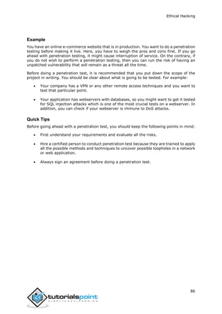Ethical Hacking
86
Example
You have an online e-commerce website that is in production. You want to do a penetration
testing before making it live. Here, you have to weigh the pros and cons first. If you go
ahead with penetration testing, it might cause interruption of service. On the contrary, if
you do not wish to perform a penetration testing, then you can run the risk of having an
unpatched vulnerability that will remain as a threat all the time.
Before doing a penetration test, it is recommended that you put down the scope of the
project in writing. You should be clear about what is going to be tested. For example:
 Your company has a VPN or any other remote access techniques and you want to
test that particular point.
 Your application has webservers with databases, so you might want to get it tested
for SQL injection attacks which is one of the most crucial tests on a webserver. In
addition, you can check if your webserver is immune to DoS attacks.
Quick Tips
Before going ahead with a penetration test, you should keep the following points in mind:
 First understand your requirements and evaluate all the risks.
 Hire a certified person to conduct penetration test because they are trained to apply
all the possible methods and techniques to uncover possible loopholes in a network
or web application.
 Always sign an agreement before doing a penetration test.
 