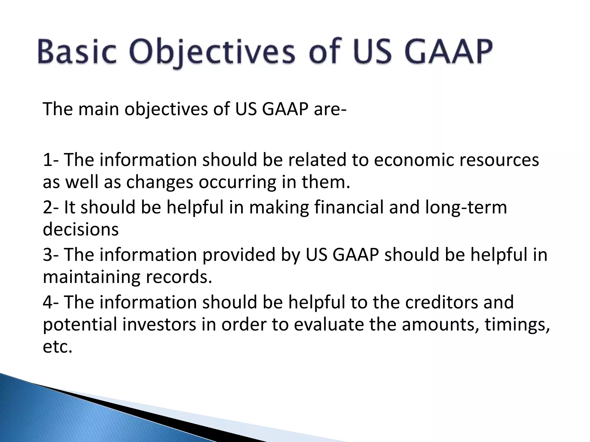 The main objectives of US GAAP are-
1- The information should be related to economic resources
as well as changes occurring in them.
2- It should be helpful in making financial and long-term
decisions
3- The information provided by US GAAP should be helpful in
maintaining records.
4- The information should be helpful to the creditors and
potential investors in order to evaluate the amounts, timings,
etc.
 