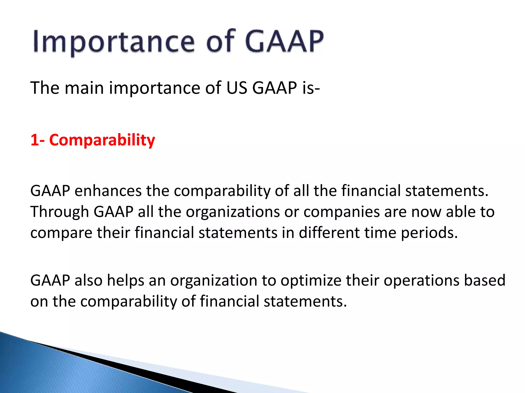The main importance of US GAAP is-
1- Comparability
GAAP enhances the comparability of all the financial statements.
Through GAAP all the organizations or companies are now able to
compare their financial statements in different time periods.
GAAP also helps an organization to optimize their operations based
on the comparability of financial statements.
 