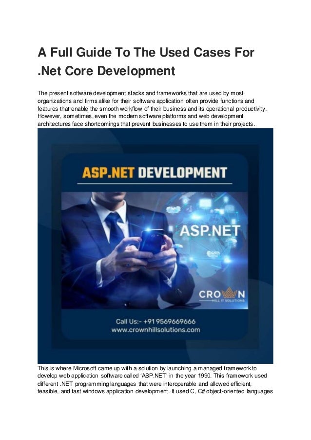 A Full Guide To The Used Cases For
.Net Core Development
The present software development stacks and frameworks that are used by most
organizations and firms alike for their software application often provide functions and
features that enable the smooth workflow of their business and its operational productivity.
However, sometimes, even the modern software platforms and web development
architectures face shortcomings that prevent businesses to use them in their projects.
This is where Microsoft came up with a solution by launching a managed framework to
develop web application software called ‘ASP.NET’ in the year 1990. This framework used
different .NET programming languages that were interoperable and allowed efficient,
feasible, and fast windows application development. It used C, C# object-oriented languages
 