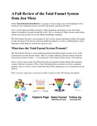 A Full Review of the Total Funnel System
from Jon Mroz
In this Total Funnel System Review, I’m going to be providing some of the highlights of this
brand new free marketing system created by top internet marketing Jon Mroz.
Jon is a well-respected affiliate marketer, online marketing and training coach, and trusted
mentor to hundreds of people around the world. He is a consistent 5 figure money earner online
and has been top producer in several affiliate marketing companies.
The Total Funnel System is was designed by Jon to allow anyone (including newbies) the option
to take advantage of his proven and tested marketing funnels, as well as enabling them to start a
legitimate online business without any up-front costs.

What does the Total Funnel System Promote?
The Total Funnel System is a free marketing platform that helps people connect to one of the
most lucrative income streams online. There is actually nothing to purchase directly from the
Total Funnel System website… so in technically, Total Funnel System doesn’t sell anything.
In fact, the first steps of the Total Funnel System are designed to help fortune 500 companies
connect with more customers. This is done by helping these customers test drive companies
products, and / or services, and in return the fortune 500 company pays us a commission for the
referral.
Don’t worry no experience is necessary and the system provides full training and support.

 