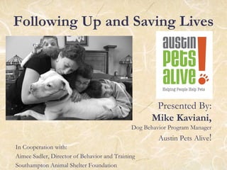 Following Up and Saving Lives
Presented By:
Mike Kaviani,
Dog Behavior Program Manager
Austin Pets Alive!
In Cooperation with:
Aimee Sadler, Director of Behavior and Training
Southampton Animal Shelter Foundation
 