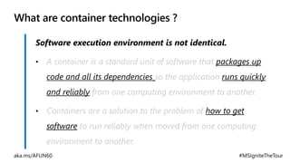 What are container technologies ?
• A container is a standard unit of software that packages up
code and all its dependencies so the application runs quickly
and reliably from one computing environment to another.
• Containers are a solution to the problem of how to get
software to run reliably when moved from one computing
environment to another.
 