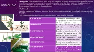 IRRITABILIDAD 
. 
• Irritabilidad: Es la capacidad de los seres vivos para responder a cambios y estímulos tanto del medio interno 
como del externo, estas respuestas de los organismos pueden ser de dos tipos: tactismos (desplazamientos, 
como los que realizan la mayoría de los animales), y tropismos (movimientos de orientación sin 
desplazamiento, como ocurre en algunas plantas). 
• TROPISMOS 
• Viene del griego trope “volverse”, respuesta de crecimiento orientada hacia él estímulo, el cual determina la 
dirección. 
• Entre los fenómenos específicos de tropismos podemos mencionar los siguientes: 
FOTOTROPISMO Crecimiento orientado por la luz, 
que puede ser positivo si se acerca 
a la luz o negativo si se aleja 
GEOTROPISMO Cuando el estimulo es la gravedad, 
pudiendo ser también positivo o 
negativo 
TIGMOTROPISMO Ocasión en que el estímulo es el 
contacto de alguna parte del 
vegetal con alguna estructura 
QUIMIOTROPISMO Donde el crecimiento está 
orientado a un gradiente químico 
TERMOTROPISMO En esta oportunidad podemos ver 
que el estímulo es la temperatura 
HIDROTROPISMO Esta vez la planta tendrá una 
afinidad o lo contrario con el agua 
como estímulo 
 