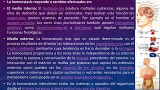 • La homeostasis responde a cambios efectuados en: 
• El medio interno: El metabolismo produce múltiples sustancias, algunas de 
ellas de deshecho que deben ser eliminadas. Para realizar esta función los 
organismos poseen sistemas de excreción. Por ejemplo en el hombre el 
aparato urinario. Los seres vivos pluricelulares también poseen mensajeros 
químicos como neurotransmisores y hormonas que regulan múltiples 
funciones fisiológicas. 
• Medio externo: La homeostasis más que un estado determinado es el 
proceso resultante de afrontar las interacciones de los organismos vivos con el 
medio ambiente cambiante cuya tendencia es hacia desorden o la entropía. 
La homeostasis proporciona a los seres vivos la independencia de su entorno 
mediante la captura y conservación de la energía procedente del exterior. La 
interacción con el exterior se realiza por sistemas que captan los estímulos 
externos como pueden ser los órganos de los sentidos en los animales 
superiores o sistemas para captar sustancias o nutrientes necesarios para el 
metabolismo como puede ser el aparato respiratorio o digestivo.. 
• En la homeostasis intervienen todos los sistemas y aparatos del organismo 
desde el sistema nervioso, sistema endocrino, aparato digestivo 
 
