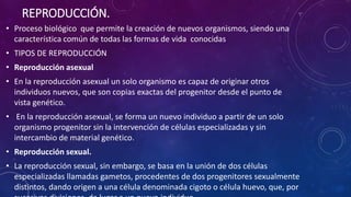 REPRODUCCIÓN. 
• Proceso biológico que permite la creación de nuevos organismos, siendo una 
característica común de todas las formas de vida conocidas 
• TIPOS DE REPRODUCCIÓN 
• Reproducción asexual 
• En la reproducción asexual un solo organismo es capaz de originar otros 
individuos nuevos, que son copias exactas del progenitor desde el punto de 
vista genético. 
• En la reproducción asexual, se forma un nuevo individuo a partir de un solo 
organismo progenitor sin la intervención de células especializadas y sin 
intercambio de material genético. 
• Reproducción sexual. 
• La reproducción sexual, sin embargo, se basa en la unión de dos células 
especializadas llamadas gametos, procedentes de dos progenitores sexualmente 
distintos, dando origen a una célula denominada cigoto o célula huevo, que, por 
sucesivas divisiones, da lugar a un nuevo individuo 
 
