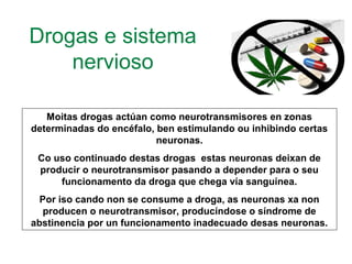 Drogas e sistema
nervioso
Moitas drogas actúan como neurotransmisores en zonas
determinadas do encéfalo, ben estimulando ou inhibindo certas
neuronas.
Co uso continuado destas drogas estas neuronas deixan de
producir o neurotransmisor pasando a depender para o seu
funcionamento da droga que chega vía sanguínea.
Por iso cando non se consume a droga, as neuronas xa non
producen o neurotransmisor, producíndose o síndrome de
abstinencia por un funcionamento inadecuado desas neuronas.
 