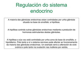 Regulación do sistema
endocrino
A maioría das glándulas endocrinas estan controladas por unha glándula
situada na base do encéfalo: a hipófese.
A hipófese controla outras glándulas endocrinas mediante a produción de
hormonas estimulantes destas glándulas.
A hipófese a súa vez está controlada por unha zona da base do encéfalo, o
hipotálamo. Polo tanto a sí o sistema nervioso pode afectar ao funcionamento
da maioría das glándulas endocrinas. Un exemplo sería a alteración do ciclo
ovárico e polo tanto na ovulación nas mulleres por estrés.
 