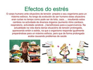 Efectos do estrés
O corpo humano ante situacións de tensión prepára o seu organismo para un
máximo esforzo. Ao longo da evolución do ser humano estas situacións
eran curtas no tempo como pode ser de loita, caza..... resultando estos
cambios na actividade de diversos órganos (aumento ritmo cardiaco,
respiratorio, actividade cerebral...) beneficiosos para a supervivencia. Na
actualidade na vida diaria danse situacións de tensión prolongada,
aparecendo entón o estrés, na que o organismo responde igualmente
preparándose para un máximo esforzo, pero que de forma prolongada
acaba causando problemas de saúde
 