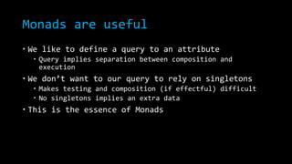 Monads are useful
 We like to define a query to an attribute
 Query implies separation between composition and
execution
 We don’t want to our query to rely on singletons
 Makes testing and composition (if effectful) difficult
 No singletons implies an extra data
 This is the essence of Monads
 