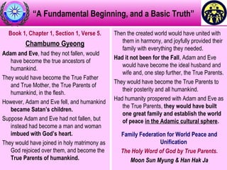 “A Fundamental Beginning, and a Basic Truth”
Book 1, Chapter 1, Section 1, Verse 5.
Chambumo Gyeong
Adam and Eve, had they not fallen, would
have become the true ancestors of
humankind.
They would have become the True Father
and True Mother, the True Parents of
humankind, in the flesh.
However, Adam and Eve fell, and humankind
became Satan’s children.
Suppose Adam and Eve had not fallen, but
instead had become a man and woman
imbued with God’s heart.
They would have joined in holy matrimony as
God rejoiced over them, and become the
True Parents of humankind.
Then the created world would have united with
them in harmony, and joyfully provided their
family with everything they needed.
Had it not been for the Fall, Adam and Eve
would have become the ideal husband and
wife and, one step further, the True Parents.
They would have become the True Parents to
their posterity and all humankind.
Had humanity prospered with Adam and Eve as
the True Parents, they would have built
one great family and establish the world
of peace in the Adamic cultural sphere.
Family Federation for World Peace and
Unification
The Holy Word of God by True Parents.
Moon Sun Myung & Han Hak Ja
 
