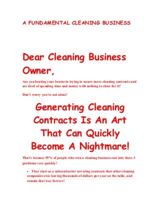A FUNDAMENTAL CLEANING BUSINESS 
Dear Cleaning Business 
Owner, 
Are you beating your brains in trying to secure more cleaning contracts and 
are tired of spending time and money with nothing to show for it? 
Don’t worry you’re not alone! 
Generating Cleaning 
Contracts Is An Art 
That Can Quickly 
Become A Nightmare! 
That’s because 95% of people who own a cleaning business run into these 3 
problems very quickly! 
 They start as a subcontractor servicing contracts that other cleaning 
companies own leaving thousands of dollars per year on the table, and 
remain that way forever! 
 