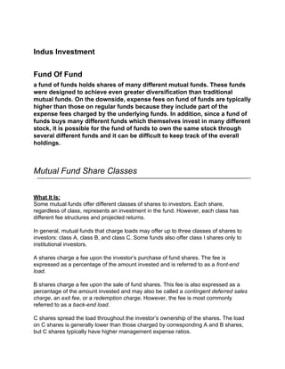 Indus Investment


Fund Of Fund
a fund of funds holds shares of many different mutual funds. These funds
were designed to achieve even greater diversification than traditional
mutual funds. On the downside, expense fees on fund of funds are typically
higher than those on regular funds because they include part of the
expense fees charged by the underlying funds. In addition, since a fund of
funds buys many different funds which themselves invest in many different
stock, it is possible for the fund of funds to own the same stock through
several different funds and it can be difficult to keep track of the overall
holdings.



Mutual Fund Share Classes


What It Is:
Some mutual funds offer different classes of shares to investors. Each share,
regardless of class, represents an investment in the fund. However, each class has
different fee structures and projected returns.

In general, mutual funds that charge loads may offer up to three classes of shares to
investors: class A, class B, and class C. Some funds also offer class I shares only to
institutional investors.

A shares charge a fee upon the investor’s purchase of fund shares. The fee is
expressed as a percentage of the amount invested and is referred to as a front-end
load.

B shares charge a fee upon the sale of fund shares. This fee is also expressed as a
percentage of the amount invested and may also be called a contingent deferred sales
charge, an exit fee, or a redemption charge. However, the fee is most commonly
referred to as a back-end load.

C shares spread the load throughout the investor’s ownership of the shares. The load
on C shares is generally lower than those charged by corresponding A and B shares,
but C shares typically have higher management expense ratios.
 
