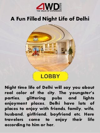 A Fun Filled Night Life of Delhi
Night time life of Delhi will say you about
real color of the city. The youngster’s
parties, glittering pubs and lights
enjoyment places, Delhi have lots of
places to enjoy with friends, family, wife,
husband, girlfriend, boyfriend etc. Here
travelers come to enjoy their life
according to him or her.
 