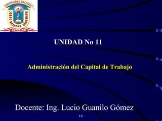 LG UNIDAD No 11 Administración del Capital de Trabajo Docente: Ing. Lucio Guanilo Gómez 