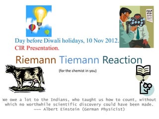 Riemann Tiemann Reaction
(for the chemist in you)
We owe a lot to the Indians, who taught us how to count, without
which no worthwhile scientific discovery could have been made.
~~~ Albert Einstein (German Physicist)
Day before Diwali holidays, 10 Nov 2012.
CIR Presentation.
 