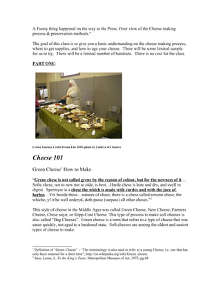 A Funny thing happened on the way to the Press: Over view of the Cheese making
process & preservation methods."

The goal of this class is to give you a basic understanding on the cheese making process,
where to get supplies, and how to age your cheese. There will be some limited sample
for us to try. There will be a limited number of handouts. There is no cost for the class.

PART ONE:




Crown Tourney Crafts Person Fair 2010 (photo by Cathryn of Chester)



Cheese 101
Green Cheese1 How to Make

“Grene chese is not called grene by the reason of colour, but for the newness of it…
Softe chese, not to new nor to olde, is best…Harde chese is hote and dry, and euyll to
digest. Spermyse is a chese the which is made with curdes and with the juce of
herbes…Yet beside these…natures of chese, there is a chese called rewene chese, the
whiche, yf it be well orderyd, doth passe (surpass) all other cheses.”2

This style of cheese in the Middle Ages was called Green Cheese, New Cheese, Farmers
Cheese, Chese auyn, or Slipp-Coat Cheese. This type of process to make soft cheeses is
also called “Bag Cheeses”. Green cheese is a term that refers to a type of cheese that was
eaten quickly, not aged to a hardened state. Soft cheeses are among the oldest and easiest
types of cheese to make.



1
  Definition of “Green Cheese” – “The terminology is also used to refer to a young Cheese, i.e. one that has
only been matured for a short time”, http://en.wikipedia.org/wiki/Green_cheese
2
  Sass, Lorna, J., To the King’s Taste, Metropolitan Museum of Art, 1975, pg.48
 