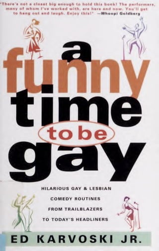"Th«r«'s not a cloaat big anough to hold this bookl Tha parformart,
many of whom I'va workad with, ara hara and now. You'll gat
to hang out and laugh. Enjoy thlal" —Whoopi Qoldbarg
HILARIOUS GAY & LESBIAN
COMEDY ROUTINES
FROM TRAILBLAZERS
TO TODAY'S HEADLINERS
ED KARVOSKI JR.
 