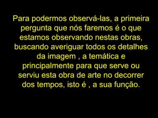 Para podermos observá-las, a primeira pergunta que nós faremos é o que estamos observando nestas obras, buscando averiguar todos os detalhes da imagem , a temática e principalmente para que serve ou serviu esta obra de arte no decorrer dos tempos, isto é , a sua função. 