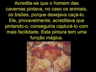 Acredita-se que o homem das cavernas pintava, no caso os animais, os bisões, porque desejava caçá-lo. Ele, provavelmente, acreditava que pintando-o, conseguiria capturá-lo com mais facilidade. Esta pintura tem uma função mágica. 