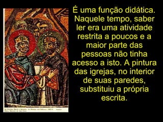 É uma função didática. Naquele tempo, saber ler era uma atividade restrita a poucos e a maior parte das pessoas não tinha acesso a isto. A pintura das igrejas, no interior de suas paredes, substituiu a própria escrita. 