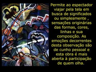 Permite ao espectador viajar pela tela em busca de significados ou simplesmente , sensações originárias das formas, cores, linhas e sua composição. As emoções decorrentes desta observação são de cunho pessoal e esta obra é mais aberta à participação de quem olha.  