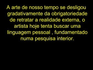 A arte de nosso tempo se desligou gradativamente da obrigatoriedade de retratar a realidade externa, o artista hoje tenta buscar uma linguagem pessoal , fundamentado numa pesquisa interior. 