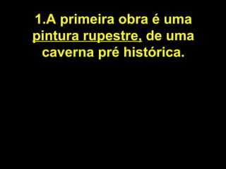 1.A primeira obra é uma  pintura rupestre,  de uma caverna pré histórica. 