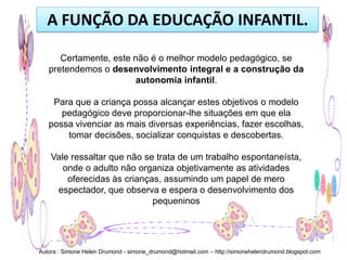 A FUNÇÃO DA EDUCAÇÃO INFANTIL.

      Certamente, este não é o melhor modelo pedagógico, se
   pretendemos o desenvolvimento integral e a construção da
                       autonomia infantil.

    Para que a criança possa alcançar estes objetivos o modelo
      pedagógico deve proporcionar-lhe situações em que ela
   possa vivenciar as mais diversas experiências, fazer escolhas,
       tomar decisões, socializar conquistas e descobertas.

    Vale ressaltar que não se trata de um trabalho espontaneísta,
       onde o adulto não organiza objetivamente as atividades
        oferecidas às crianças, assumindo um papel de mero
     espectador, que observa e espera o desenvolvimento dos
                             pequeninos




Autora : Simone Helen Drumond - simone_drumond@hotmail.com – http://simonehelendrumond.blogspot.com
 