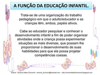 A FUNÇÃO DA EDUCAÇÃO INFANTIL.
          Trata-se de uma organização do trabalho
         pedagógico em que o adulto/educador e as
             crianças têm, ambos, papéis ativos.

       Cabe ao educador pesquisar e conhecer o
    desenvolvimento infantil a fim de poder organizar
     atividades onde a criança possa experimentar
      situações as mais diversas, que possam lhe
        proporcionar o desenvolvimento de suas
         habilidades para que ela possa projetar
                  competências coesas.




Autora : Simone Helen Drumond - simone_drumond@hotmail.com – http://simonehelendrumond.blogspot.com
 