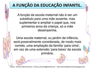 A FUNÇÃO DA EDUCAÇÃO INFANTIL.

         A função da escola maternal não é ser um
          substituto para uma mãe ausente, mas
          suplementar e ampliar o papel que, nos
            primeiros anos da criança, só a mãe
                       desempenha.

      Uma escola maternal, ou jardim de infância,
    será possivelmente considerada, de modo mais
     correto, uma ampliação da família ‘para cima’,
    em vez de uma extensão ‘para baixo’ da escola
                       primária.



Autora : Simone Helen Drumond - simone_drumond@hotmail.com – http://simonehelendrumond.blogspot.com
 