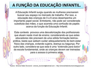 A FUNÇÃO DA EDUCAÇÃO INFANTIL.
      A Educação Infantil surgiu quando as mulheres precisaram
        buscar seu espaço no mercado de trabalho. Por isso, a
        educação das crianças de 0 a 6 anos desempenha um
    importante papel social. Entretanto, não pode ser considerada
     substituta das mães, o que acarreta uma confusão de papéis
                 acerca da função da Educação Infantil.

    Este contexto provoca uma desvalorização dos profissionais
    que atuam neste nível de ensino; considerando-se que estes
      educadores não precisam de uma sólida formação teórica-
   prática, basta que saibam cuidar adequadamente do bem-estar
    físico das crianças, evitando sujeira, doença ou bagunça. Por
   outro lado, considera-se que esta é uma “extensão para baixo”
    da escola fundamental, onde as crianças devem ser treinadas
                    para o acesso à primeira série.




Autora : Simone Helen Drumond - simone_drumond@hotmail.com – http://simonehelendrumond.blogspot.com
 
