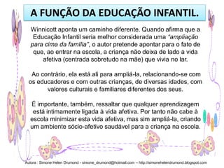 A FUNÇÃO DA EDUCAÇÃO INFANTIL.
   Winnicott aponta um caminho diferente. Quando afirma que a
    Educação Infantil seria melhor considerada uma “ampliação
   para cima da família”, o autor pretende apontar para o fato de
    que, ao entrar na escola, a criança não deixa de lado a vida
       afetiva (centrada sobretudo na mãe) que vivia no lar.

  Ao contrário, ela está ali para ampliá-la, relacionando-se com
 os educadores e com outras crianças, de diversas idades, com
       valores culturais e familiares diferentes dos seus.

  É importante, também, ressaltar que qualquer aprendizagem
   está intimamente ligada à vida afetiva. Por tanto não cabe à
  escola minimizar esta vida afetiva, mas sim ampliá-la, criando
  um ambiente sócio-afetivo saudável para a criança na escola.




Autora : Simone Helen Drumond - simone_drumond@hotmail.com – http://simonehelendrumond.blogspot.com
 