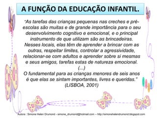 A FUNÇÃO DA EDUCAÇÃO INFANTIL.
     “As tarefas das crianças pequenas nas creches e pré-
   escolas são muitas e de grande importância para o seu
    desenvolvimento cognitivo e emocional, e o principal
       instrumento de que utilizam são as brincadeiras.
    Nesses locais, elas têm de aprender a brincar com as
      outras, respeitar limites, controlar a agressividade,
   relacionar-se com adultos e aprender sobre si mesmas
    e seus amigos, tarefas estas de natureza emocional.
                               (...)
   O fundamental para as crianças menores de seis anos
     é que elas se sintam importantes, livres e queridas.”
                         (LISBOA, 2001)




Autora : Simone Helen Drumond - simone_drumond@hotmail.com – http://simonehelendrumond.blogspot.com
 