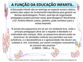 A FUNÇÃO DA EDUCAÇÃO INFANTIL.
 A Educação Infantil não se restringe ao aspecto social e afetivo,
 embora eles sejam de fundamental importância para garantir as
     demais aprendizagens. Porém, qual tipo de organização
 pedagógica poderá permear estas aprendizagens? Novamente
   o Dr. Antônio Márcio Lisboa, pediatra, pode contribuir para a
                         nossa resposta:

 “A escola dos pequeninos em de ser um ambiente livre, onde o
     princípio pedagógico deve ser o respeito à liberdade e à
 criatividade das crianças. Nela, os pequeninos devem poder se
    locomover, ter atividades criativas que permitam sua auto
 suficiência, e a desobediência e a agressividade não devem ser
  coibidas e, sim, orientadas, por serem condições necessárias
                     ao sucesso das pessoas.”
                       (LISBOA, 1998, p. 15)




Autora : Simone Helen Drumond - simone_drumond@hotmail.com – http://simonehelendrumond.blogspot.com
 
