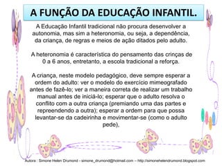 A FUNÇÃO DA EDUCAÇÃO INFANTIL.
     A Educação Infantil tradicional não procura desenvolver a
    autonomia, mas sim a heteronomia, ou seja, a dependência,
     da criança, de regras e meios de ação ditados pelo adulto.

   A heteronomia é característica do pensamento das crinças de
       0 a 6 anos, entretanto, a escola tradicional a reforça.

   A criança, neste modelo pedagógico, deve sempre esperar a
    ordem do adulto: ver o modelo do exercício mimeografado
  antes de fazê-lo; ver a maneira correta de realizar um trabalho
     manual antes de iniciá-lo; esperar que o adulto resolva o
     conflito com a outra criança (premiando uma das partes e
      repreendendo a outra); esperar a ordem para que possa
    levantar-se da cadeirinha e movimentar-se (como o adulto
                               pede),




Autora : Simone Helen Drumond - simone_drumond@hotmail.com – http://simonehelendrumond.blogspot.com
 