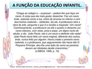 A FUNÇÃO DA EDUCAÇÃO INFANTIL.
        “Chega ao colégio e – surpresa! – pedem-lhe que faça um
       navio. A coisa que ele mais gosta: desenhar. Faz um navio
    lindo, redondo como a lua, cheio de árvores no interior e com
     dois bichos nadando – elefantes, diz ele. A professora olha a
   obra de arte, pergunta o que é e recebe a resposta: „Um navio!‟
   Carinhosamente, a professora vai até o quadro e desenha um
       navio clássico, com velas, proa e popa, um digno navio de
   adulto, e diz: „João Paulo, isto é um navio e elefante não nada!‟
    João Paulo havia feito um navio original, diferente dos outros,
      lindo, nunca feito por alguém. Havia criado o primeiro navio
      redondo, e a professora, que seguramente não havia lido O
       Pequeno Príncipe, deu-lhe uma lição de como as pessoas
                 devem ser bitoladas desde criancinhas.”
                          (LISBOA, 1998, p. 15)




Autora : Simone Helen Drumond - simone_drumond@hotmail.com – http://simonehelendrumond.blogspot.com
 